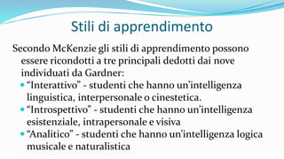 Stili di apprendimento
Secondo McKenzie gli stili di apprendimento possono
essere ricondotti a tre principali dedotti dai nove
individuati da Gardner:
 “Interattivo” - studenti che hanno un’intelligenza
linguistica, interpersonale o cinestetica.
 “Introspettivo” - studenti che hanno un’intelligenza
esistenziale, intrapersonale e visiva
 “Analitico” - studenti che hanno un’intelligenza logica
musicale e naturalistica
 