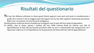 Risultati del questionario
Nel test che abbiamo utilizzato in classe questi diversi approcci sono stati tutti presi in considerazione e
quello che è emerso è che la maggior parte dei ragazzi non ha uno stile cognitivo nettamente prevalente.
Molti sono “un insieme” di varie forme di intelligenza.
Quindi possono utilizzare diversi modalità per sviluppare tutte le parti del loro modo di apprendere.
La tabella, vista in classe, riporta i risultati del test. Nella colonna finale ho inserito uno stile di
apprendimento in base alle percentuali prevalenti nelle tre aree e confrontando tale assegnazione con i
ragazzi per vedere se c’è corrispondenza con la percezione che hanno del loro stile di apprendimento.
 