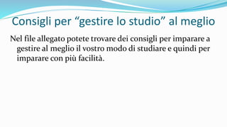 Consigli per “gestire lo studio” al meglio
Nel file allegato potete trovare dei consigli per imparare a
gestire al meglio il vostro modo di studiare e quindi per
imparare con più facilità.
 