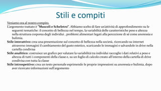 Stili e compiti
Veniamo ora al nostro compito.
L’argomento trattato è ”Muscoli e Scheletro”. Abbiamo scelto di fare un’attività di approfondimento su le
seguenti tematiche: il concetto di bellezza nel tempo, la variabilità delle caratteristiche peso e altezza
nella struttura corporea degli individui , problemi alimentari legati alla percezione di sé come anoressia e
bulimia.
Stile interattivo: crea una presentazione sul concetto di bellezza nella società, ricercando su internet
attraverso immagini il cambiamento del gusto estetico, scaricando le immagini e salvandole in drive nella
cartella condivisa
Stile analitico: costruisce un grafico per valutare la variabilità tra individui raccoglie i dati relativi a peso e
altezza di tutti i componenti della classe e, su un foglio di calcolo creato all'interno della cartella di drive
condivisa con tutta la classe
Stile introspettivo: crea un testo personale esprimendo le proprie impressioni su anoressia e bulimia, dopo
aver ricercato informazioni sull'argomento
 