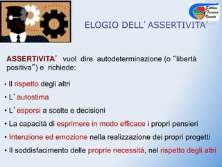 ELOGIO DELL ASSERTIVITA


ASSERTIVITA vuol dire autodeterminazione (o libertà
positiva ) e richiede:

• Il rispetto degli altri

•  L autostima
•  L esporsi a scelte e decisioni
•  La capacità di esprimere in modo efficace i propri pensieri
•  Intenzione ed emozione nella realizzazione dei propri progetti
•  Il soddisfacimento delle proprie necessità, nel rispetto degli altri
 