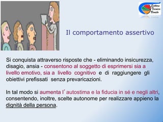 Il comportamento assertivo



Si conquista attraverso risposte che - eliminando insicurezza,
disagio, ansia - consentono al soggetto di esprimersi sia a
livello emotivo, sia a livello cognitivo e di raggiungere gli
obiettivi prefissati senza prevaricazioni.

In tal modo si aumenta l autostima e la fiducia in sé e negli altri,
consentendo, inoltre, scelte autonome per realizzare appieno la
dignità della persona.
 