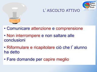L ASCOLTO ATTIVO



•  Comunicare attenzione e comprensione
•  Non interrompere e non saltare alle
conclusioni
•  Riformulare e ricapitolare ciò che l alunno
ha detto
•  Fare domande per capire meglio
 