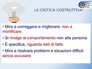 LA CRITICA COSTRUTTIVA



•  Mira a correggere e migliorare, non a
mortificare
•  Si rivolge al comportamento non alla persona
•  È specifica, riguarda dati di fatto
•  Mira a risolvere problemi e situazioni difficili
senza accusare
 