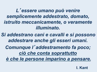 L essere umano può venire
   semplicemente addestrato, domato,
 istruito meccanicamente, o veramente
                illuminato.
Si addestrano cani e cavalli e si possono
    addestrare anche gli esseri umani.
  Comunque l addestramento fa poco;
         ciò che conta soprattutto
  è che le persone imparino a pensare.
                                I. Kant
 