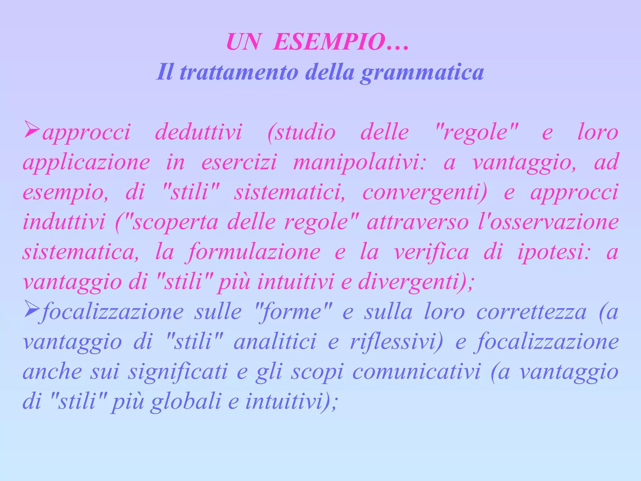 UN  ESEMPIO…  Il trattamento della grammatica approcci deduttivi (studio delle "regole" e loro applicazione in esercizi manipolativi: a vantaggio, ad esempio, di "stili" sistematici, convergenti) e approcci induttivi ("scoperta delle regole" attraverso l'osservazione sistematica, la formulazione e la verifica di ipotesi: a vantaggio di "stili" più intuitivi e divergenti); focalizzazione sulle "forme" e sulla loro correttezza (a vantaggio di "stili" analitici e riflessivi) e focalizzazione anche sui significati e gli scopi comunicativi (a vantaggio di "stili" più globali e intuitivi); 