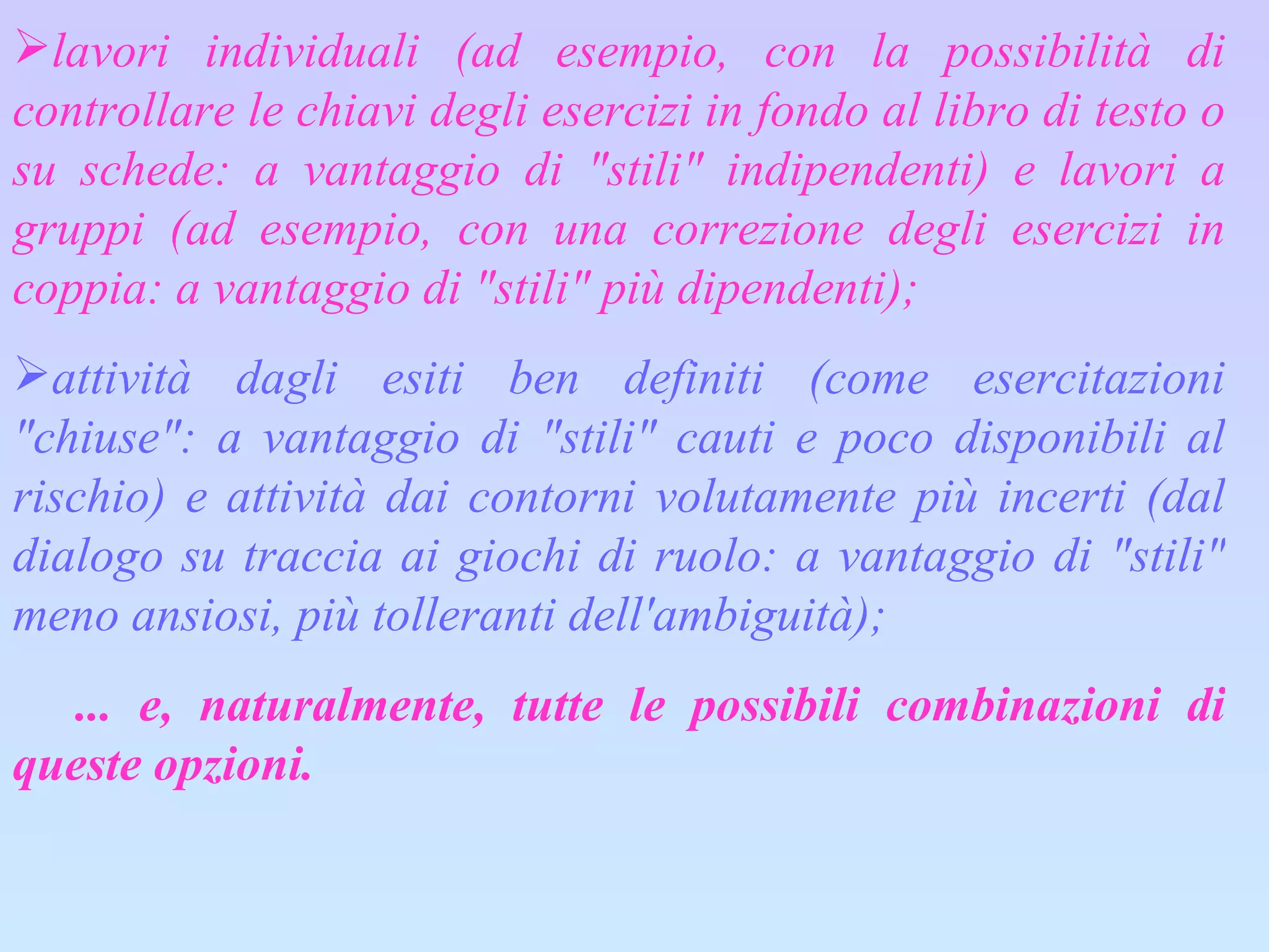 lavori individuali (ad esempio, con la possibilità di controllare le chiavi degli esercizi in fondo al libro di testo o su schede: a vantaggio di "stili" indipendenti) e lavori a gruppi (ad esempio, con una correzione degli esercizi in coppia: a vantaggio di "stili" più dipendenti); attività dagli esiti ben definiti (come esercitazioni "chiuse": a vantaggio di "stili" cauti e poco disponibili al rischio) e attività dai contorni volutamente più incerti (dal dialogo su traccia ai giochi di ruolo: a vantaggio di "stili" meno ansiosi, più tolleranti dell'ambiguità);      ... e, naturalmente, tutte le possibili combinazioni di queste opzioni.  