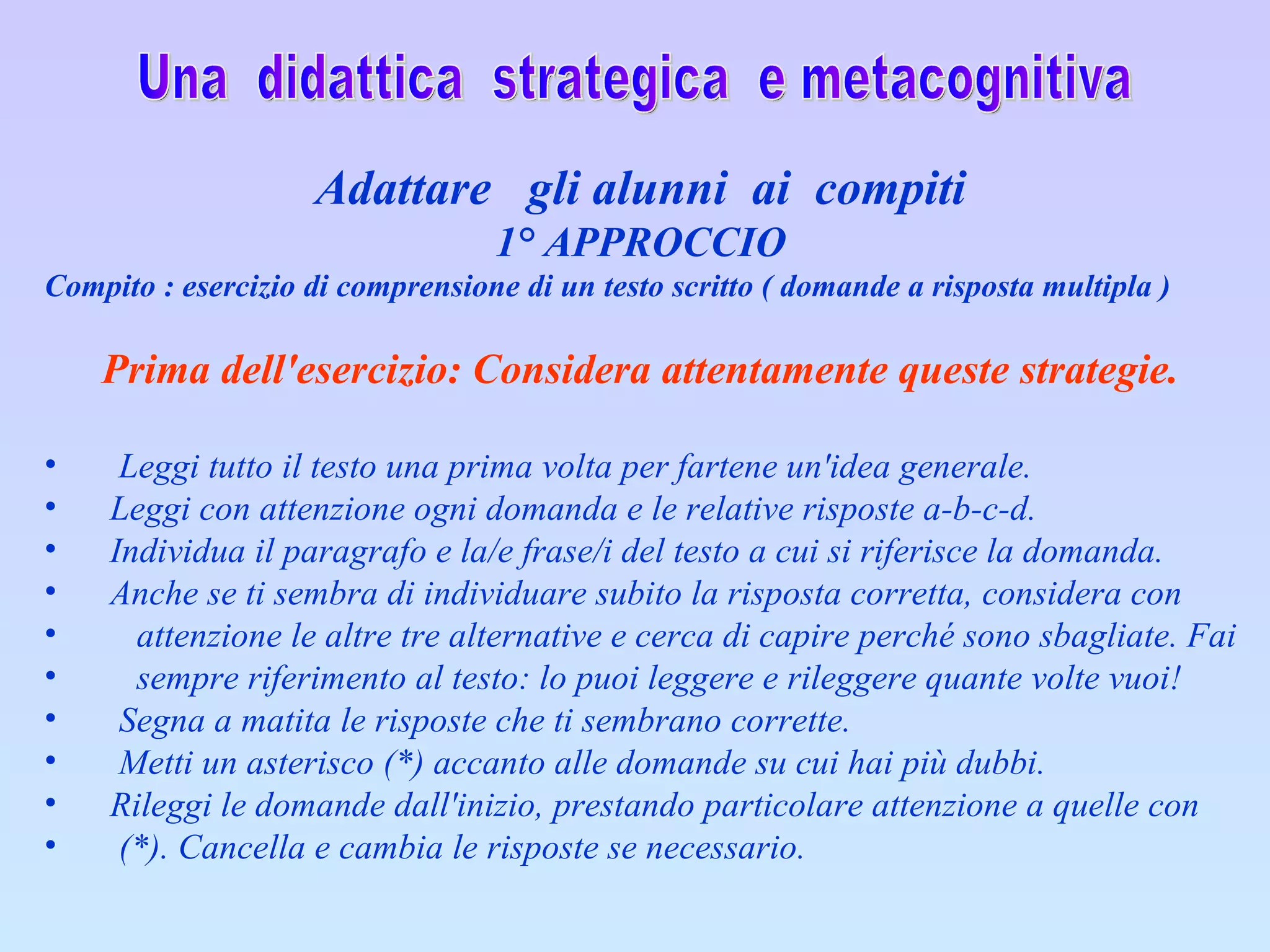 Una  didattica  strategica  e metacognitiva Adattare  gli alunni  ai  compiti 1° APPROCCIO Compito : esercizio di comprensione di un testo scritto ( domande a risposta multipla )    Prima dell'esercizio: Considera attentamente queste strategie.         Leggi tutto il testo una prima volta per fartene un'idea generale.        Leggi con attenzione ogni domanda e le relative risposte a-b-c-d.        Individua il paragrafo e la/e frase/i del testo a cui si riferisce la domanda.        Anche se ti sembra di individuare subito la risposta corretta, considera con  attenzione le altre tre alternative e cerca di capire perché sono sbagliate. Fai  sempre riferimento al testo: lo puoi leggere e rileggere quante volte vuoi!         Segna a matita le risposte che ti sembrano corrette.         Metti un asterisco (*) accanto alle domande su cui hai più dubbi.        Rileggi le domande dall'inizio, prestando particolare attenzione a quelle con  (*). Cancella e cambia le risposte se necessario.    