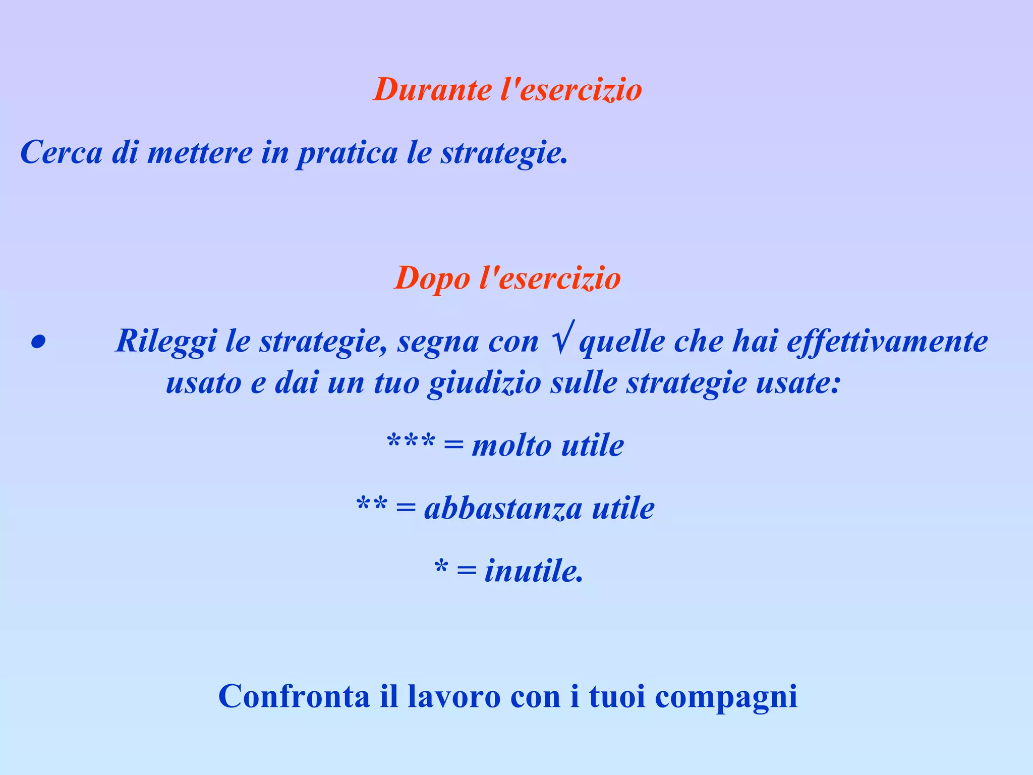 Durante l'esercizio Cerca di mettere in pratica le strategie.    Dopo l'esercizio           Rileggi le strategie, segna con    quelle che hai effettivamente usato e dai un tuo giudizio sulle strategie usate:  *** = molto utile  ** = abbastanza utile  * = inutile. Confronta il lavoro con i tuoi compagni 