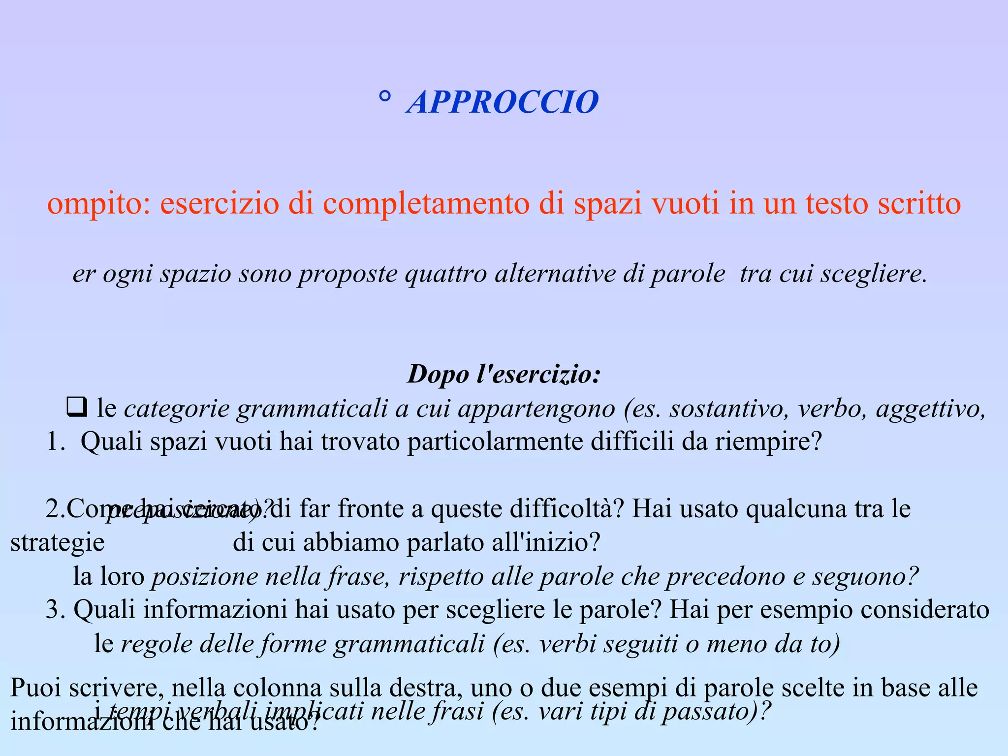 2°  APPROCCIO   Compito: esercizio di completamento di spazi vuoti in un testo scritto Per ogni spazio sono proposte quattro alternative di parole  tra cui scegliere.    Dopo l'esercizio: 1.  Quali spazi vuoti hai trovato particolarmente difficili da riempire? ·     2.Come hai cercato di far fronte a queste difficoltà? Hai usato qualcuna tra le strategie    di cui abbiamo parlato all'inizio?  ·     3. Quali informazioni hai usato per scegliere le parole? Hai per esempio considerato  Puoi scrivere, nella colonna sulla destra, uno o due esempi di parole scelte in base alle informazioni che hai usato?                 le  categorie grammaticali a cui appartengono (es. sostantivo, verbo, aggettivo,  preposizione)?       la loro  posizione nella frase, rispetto alle parole che precedono e seguono?          le  regole delle forme grammaticali (es. verbi seguiti o meno da to)          i  tempi verbali implicati nelle frasi (es. vari tipi di passato)?          il significato dei  vocaboli?          il  contesto delle singole frasi e dell'intero paragrafo?    