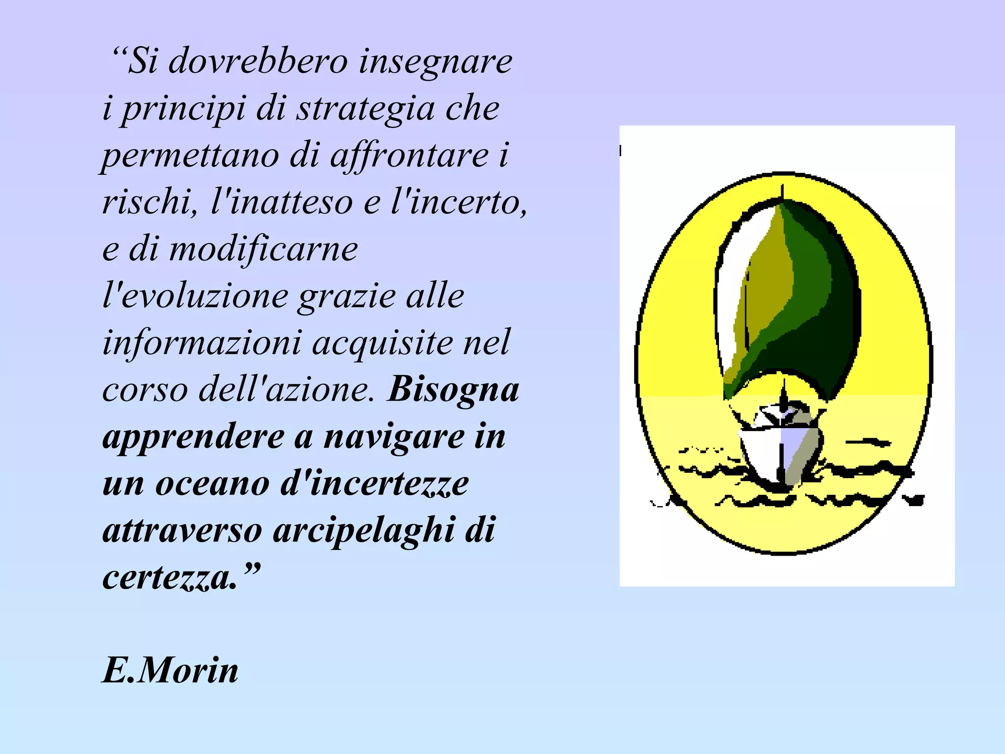 “ Si dovrebbero insegnare i principi di strategia che permettano di affrontare i rischi, l'inatteso e l'incerto, e di modificarne l'evoluzione grazie alle informazioni acquisite nel corso dell'azione.  Bisogna apprendere a navigare in un oceano d'incertezze attraverso arcipelaghi di certezza.”  E.Morin     