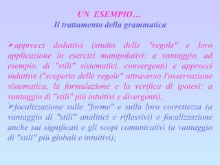 UN  ESEMPIO…  Il trattamento della grammatica approcci deduttivi (studio delle "regole" e loro applicazione in esercizi manipolativi: a vantaggio, ad esempio, di "stili" sistematici, convergenti) e approcci induttivi ("scoperta delle regole" attraverso l'osservazione sistematica, la formulazione e la verifica di ipotesi: a vantaggio di "stili" più intuitivi e divergenti); focalizzazione sulle "forme" e sulla loro correttezza (a vantaggio di "stili" analitici e riflessivi) e focalizzazione anche sui significati e gli scopi comunicativi (a vantaggio di "stili" più globali e intuitivi); 