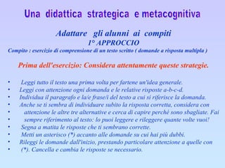 Una  didattica  strategica  e metacognitiva Adattare  gli alunni  ai  compiti 1° APPROCCIO Compito : esercizio di comprensione di un testo scritto ( domande a risposta multipla )    Prima dell'esercizio: Considera attentamente queste strategie.         Leggi tutto il testo una prima volta per fartene un'idea generale.        Leggi con attenzione ogni domanda e le relative risposte a-b-c-d.        Individua il paragrafo e la/e frase/i del testo a cui si riferisce la domanda.        Anche se ti sembra di individuare subito la risposta corretta, considera con  attenzione le altre tre alternative e cerca di capire perché sono sbagliate. Fai  sempre riferimento al testo: lo puoi leggere e rileggere quante volte vuoi!         Segna a matita le risposte che ti sembrano corrette.         Metti un asterisco (*) accanto alle domande su cui hai più dubbi.        Rileggi le domande dall'inizio, prestando particolare attenzione a quelle con  (*). Cancella e cambia le risposte se necessario.    