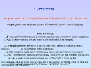 2°  APPROCCIO   Compito: esercizio di completamento di spazi vuoti in un testo scritto Per ogni spazio sono proposte quattro alternative di parole  tra cui scegliere.    Dopo l'esercizio: 1.  Quali spazi vuoti hai trovato particolarmente difficili da riempire? ·     2.Come hai cercato di far fronte a queste difficoltà? Hai usato qualcuna tra le strategie    di cui abbiamo parlato all'inizio?  ·     3. Quali informazioni hai usato per scegliere le parole? Hai per esempio considerato  Puoi scrivere, nella colonna sulla destra, uno o due esempi di parole scelte in base alle informazioni che hai usato?                 le  categorie grammaticali a cui appartengono (es. sostantivo, verbo, aggettivo,  preposizione)?       la loro  posizione nella frase, rispetto alle parole che precedono e seguono?          le  regole delle forme grammaticali (es. verbi seguiti o meno da to)          i  tempi verbali implicati nelle frasi (es. vari tipi di passato)?          il significato dei  vocaboli?          il  contesto delle singole frasi e dell'intero paragrafo?    