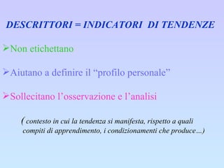 DESCRITTORI = INDICATORI  DI TENDENZE Non etichettano Aiutano a definire il “profilo personale”  Sollecitano l’osservazione e l’analisi (  contesto in cui la tendenza si manifesta, rispetto a quali compiti di apprendimento, i condizionamenti che produce…) 