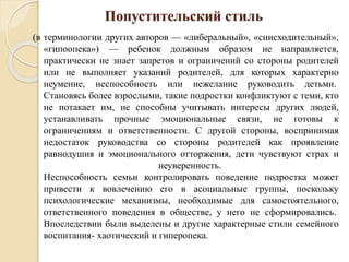 Попустительский стиль
(в терминологии других авторов — «либеральный», «снисходительный»,
«гипоопека») — ребенок должным образом не направляется,
практически не знает запретов и ограничений со стороны родителей
или не выполняет указаний родителей, для которых характерно
неумение, неспособность или нежелание руководить детьми.
Становясь более взрослыми, такие подростки конфликтуют с теми, кто
не потакает им, не способны учитывать интересы других людей,
устанавливать прочные эмоциональные связи, не готовы к
ограничениям и ответственности. С другой стороны, воспринимая
недостаток руководства со стороны родителей как проявление
равнодушия и эмоционального отторжения, дети чувствуют страх и
неуверенность.
Неспособность семьи контролировать поведение подростка может
привести к вовлечению его в асоциальные группы, поскольку
психологические механизмы, необходимые для самостоятельного,
ответственного поведения в обществе, у него не сформировались.
Впоследствии были выделены и другие характерные стили семейного
воспитания- хаотический и гиперопека.
 