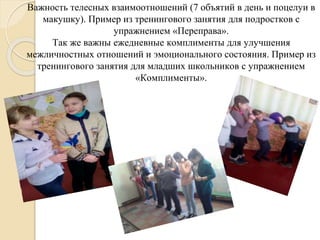Важность телесных взаимоотношений (7 объятий в день и поцелуи в
макушку). Пример из тренингового занятия для подростков с
упражнением «Переправа».
Так же важны ежедневные комплименты для улучшения
межличностных отношений и эмоционального состояния. Пример из
тренингового занятия для младших школьников с упражнением
«Комплименты».
 