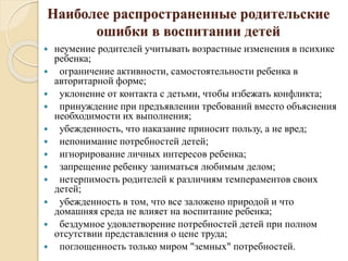 Наиболее распространенные родительские
ошибки в воспитании детей
 неумение родителей учитывать возрастные изменения в психике
ребенка;
 ограничение активности, самостоятельности ребенка в
авторитарной форме;
 уклонение от контакта с детьми, чтобы избежать конфликта;
 принуждение при предъявлении требований вместо объяснения
необходимости их выполнения;
 убежденность, что наказание приносит пользу, а не вред;
 непонимание потребностей детей;
 игнорирование личных интересов ребенка;
 запрещение ребенку заниматься любимым делом;
 нетерпимость родителей к различиям темпераментов своих
детей;
 убежденность в том, что все заложено природой и что
домашняя среда не влияет на воспитание ребенка;
 бездумное удовлетворение потребностей детей при полном
отсутствии представления о цене труда;
 поглощенность только миром "земных" потребностей.
 