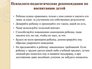 Психолого-педагогические рекомендации по
воспитанию детей
 Ребенка нужно сравнивать только с ним самим и хвалить его
лишь за одно: за улучшение его собственных результатов.
 Доверяйте ребенку и принимайте его таким, какой он есть.
 Чаще используйте телесный контакт.
 Способствуйте повышению самооценки ребенка, чаще
хвалите его, но так, чтобы он знал, за что.
 Будьте во всем примером ребенку, демонстрируйте ему
образцы уверенного поведения.
 Не предъявляйте к ребенку завышенных требований. Если
ребенку с трудом дается какой-либо учебный предмет, лучше
лишний раз помогите ему и окажите поддержку, а при
достижении даже малейших успехов, не забудьте похвалить.
 