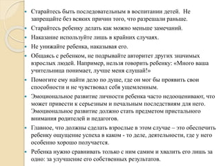  Старайтесь быть последовательным в воспитании детей. Не
запрещайте без всяких причин того, что разрешали раньше.
 Старайтесь ребенку делать как можно меньше замечаний.
 Наказание используйте лишь в крайних случаях.
 Не унижайте ребенка, наказывая его.
 Общаясь с ребенком, не подрывайте авторитет других значимых
взрослых людей. Например, нельзя говорить ребенку: «Много ваша
учительница понимает, лучше меня слушай!»
 Помогите ему найти дело по душе, где он мог бы проявить свои
способности и не чувствовал себя ущемленным.
 Эмоциональное развитие личности ребенка часто недооценивают, что
может привести к серьезным и печальным последствиям для него.
Эмоциональное развитие должно стать предметом пристального
внимания родителей и педагогов.
 Главное, что должны сделать взрослые в этом случае – это обеспечить
ребенку ощущение успеха в каком - то деле, деятельности, где у него
особенно хорошо получается.
 Ребенка нужно сравнивать только с ним самим и хвалить его лишь за
одно: за улучшение его собственных результатов.
 