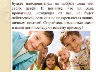 Будьте вдохновителем на добрые дела для
своих детей! И помните, что ни одна
пропаганда, исходящая от вас, не будет
действенной, если она не подкрепляется вашим
личным опытом! Старайтесь изменяться сами
и ваши дети последуют вашему примеру!
 