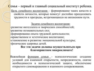 Семья – первый и главный социальный институт ребенка.
Цель семейного воспитания – формирование таких качеств и
свойств личности, которые помогут достойно преодолевать
трудности и преграды, встречающиеся на жизненном пути.
Задачи семейного воспитания:
-развитие интеллекта и творческих способностей;
-развитие познавательных сил;
-формирование опыта трудовой деятельности;
-нравственное и эстетическое воспитание;
-становление и развитие эмоциональной культуры;
-физическое здоровье детей.
Все эти задачи должны осуществляться при
благоприятном микроклимате!
Важнейшая функция семьи – психологическая: создание
условий для взаимной открытости, непредвзятости, снятие
необходимости в психологической защите, обеспечение
открытого самовыражения и взаимного сопереживания.
 