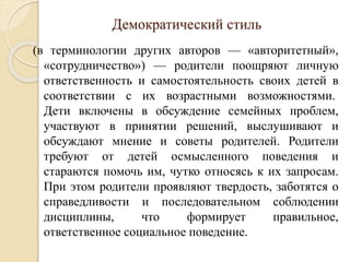 Демократический стиль
(в терминологии других авторов — «авторитетный»,
«сотрудничество») — родители поощряют личную
ответственность и самостоятельность своих детей в
соответствии с их возрастными возможностями.
Дети включены в обсуждение семейных проблем,
участвуют в принятии решений, выслушивают и
обсуждают мнение и советы родителей. Родители
требуют от детей осмысленного поведения и
стараются помочь им, чутко относясь к их запросам.
При этом родители проявляют твердость, заботятся о
справедливости и последовательном соблюдении
дисциплины, что формирует правильное,
ответственное социальное поведение.
 