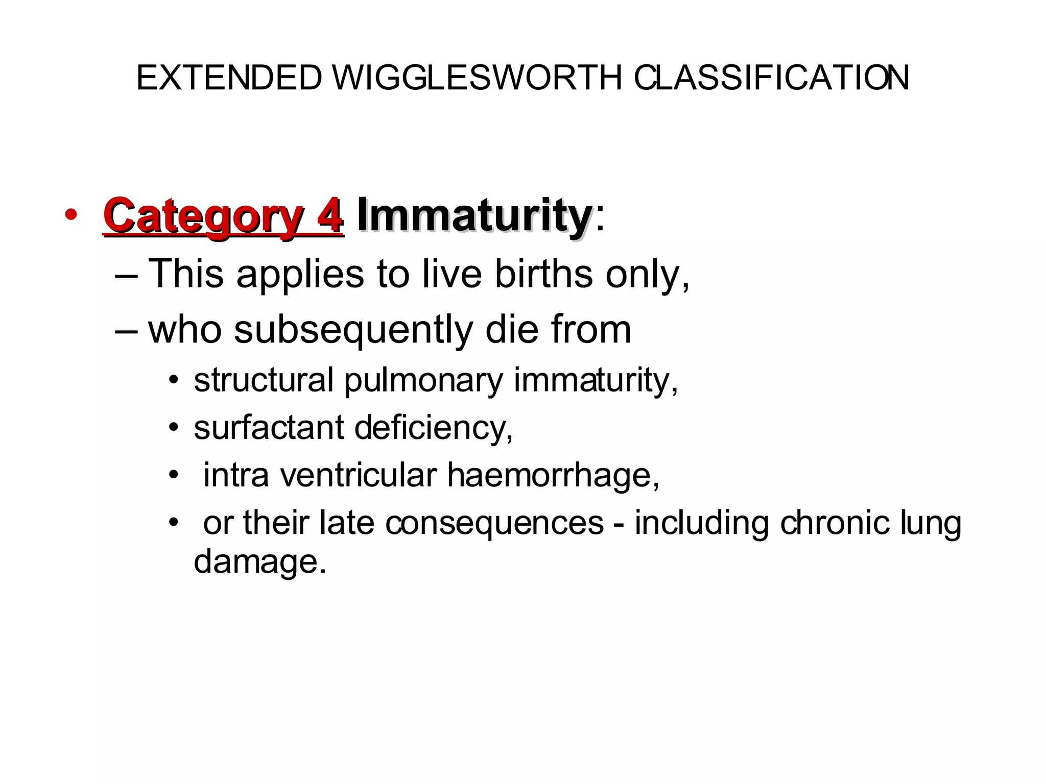 EXTENDED WIGGLESWORTH CLASSIFICATION Category 4   Immaturity :  This applies to live births only,  who subsequently die from  structural pulmonary immaturity,  surfactant deficiency, intra ventricular haemorrhage, or their late consequences - including chronic lung damage. 