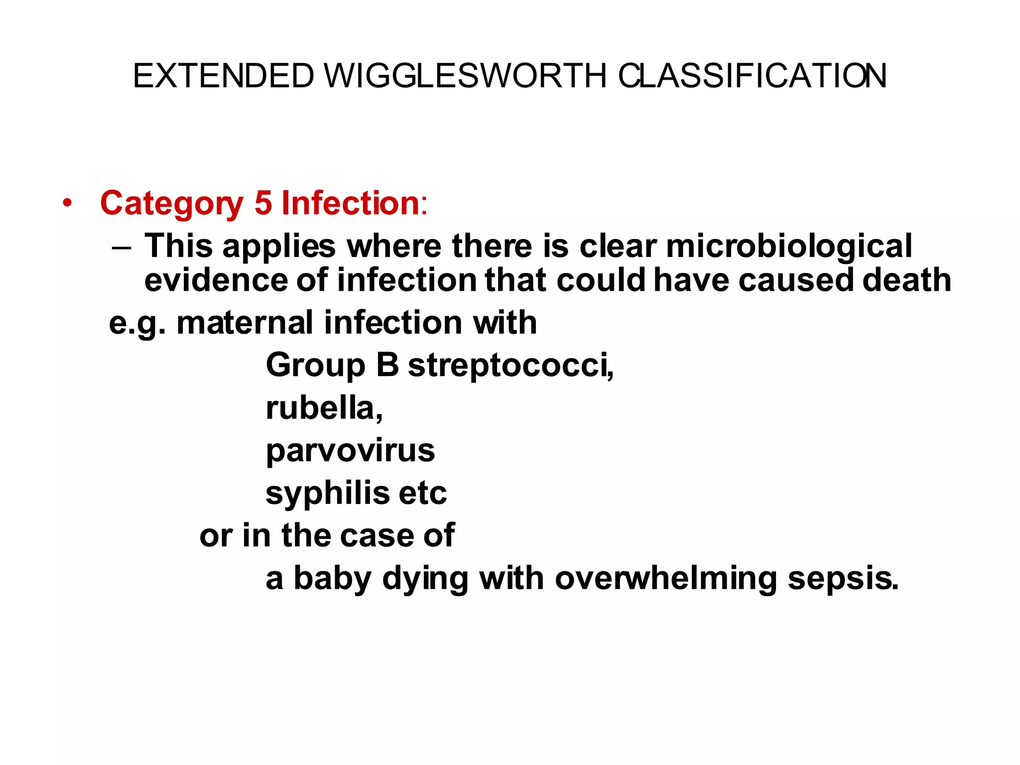EXTENDED WIGGLESWORTH CLASSIFICATION Category 5 Infection :  This applies where there is clear microbiological evidence of infection that could have caused death   e.g. maternal infection with Group B streptococci,  rubella, parvovirus syphilis etc or in the case of a baby dying with overwhelming sepsis. 