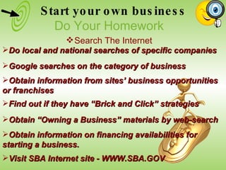Do local and national searches of specific companies Google searches on the category of business Obtain information from sites’ business opportunities or franchises Obtain “Owning a Business” materials by web-search  Find out if they have “Brick and Click” strategies Visit SBA Internet site - WWW.SBA.GOV Obtain information on financing availabilities for starting a business. Start your own business Do Your Homework Search The Internet 