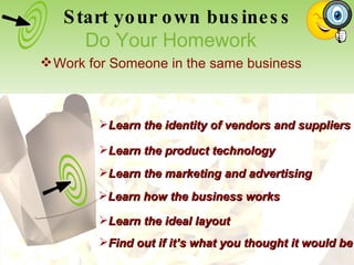 Find out if it’s what you thought it would be Learn the ideal layout Learn how the business works Learn the marketing and advertising Learn the product technology Learn the identity of vendors and suppliers Start your own business Do Your Homework Work for Someone in the same business 