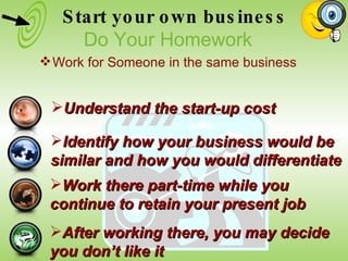 Identify how your business would be  similar and how you would differentiate Work there part-time while you  continue to retain your present job After working there, you may decide  you don’t like it Understand the start-up cost Start your own business Do Your Homework Work for Someone in the same business 