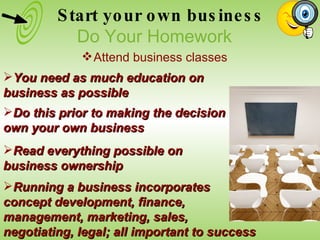 Do this prior to making the decision to own your own business Read everything possible on business ownership You need as much education on business as possible Running a business incorporates  concept development, finance,  management, marketing, sales,  negotiating, legal; all important to success Start your own business Do Your Homework Attend business classes 
