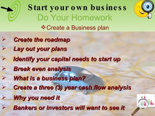Break even analysis Create the roadmap Identify your capital needs to start up Lay out your plans Bankers or investors will want to see it Why you need it Create a three (3) year cash flow analysis What is a business plan? Start your own business Do Your Homework Create a Business plan 