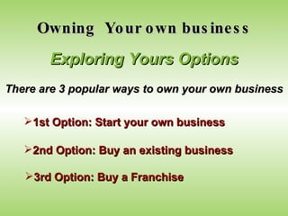 Owning  Your own business Exploring Yours Options There are 3 popular ways to own your own business 1st Option: Start your own business 2nd Option: Buy an existing business 3rd Option: Buy a Franchise 