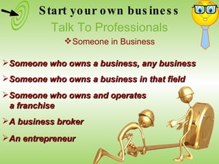 Someone who owns a business, any business Someone who owns a business in that field An entrepreneur Someone who owns and operates  a franchise A business broker Start your own business Talk To Professionals Someone in Business 
