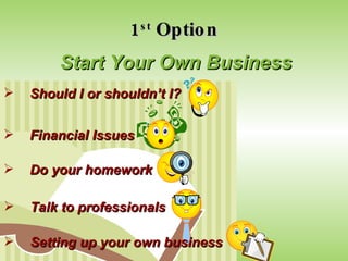 1 st  Option Start Your Own Business Should I or shouldn’t I? Financial Issues Do your homework Talk to professionals Setting up your own business 