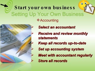 Select an accountant Set up accounting system Receive and review monthly statements Keep all records up-to-date Meet with accountant regularly Store all records Start your own business Setting Up Your Own Business Accounting 
