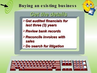 Buying an existing business Get the details Get audited financials for  last three (3) years Review bank records Reconcile invoices with  sales Do search for litigation 
