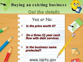 Is the price worth it? Is the business name Buying an existing business Get the details Do a three (3) year cash www.ispto.gov Yes or No: flow with debt services protected? 