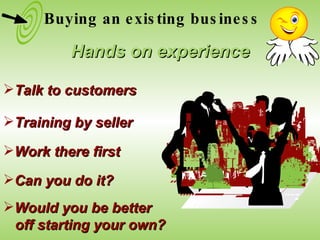 Talk to customers Training by seller Work there first Can you do it? Would you be better  off starting your own? Buying an existing business Hands on experience 