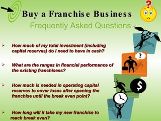Buy a Franchise Business How long will it take my new franchise to  reach break even?  How much of my total investment (including capital reserves) do I need to have in cash? What are the ranges in financial performance of the existing franchisees? How much is needed in operating capital reserves to cover loses after opening the franchise until the break even point?  Frequently Asked Questions 