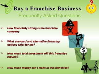 Buy a Franchise Business How financially strong is the franchise company What standard and alternative financing options exist for me? How much total investment will this franchise require?  How much money can I make in this franchise? Frequently Asked Questions 
