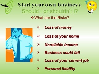 Loss of money Loss of your home Unreliable income Business could fail Loss of your current job Personal liability Start your own business Should I or shouldn’t I? What are the Risks? 