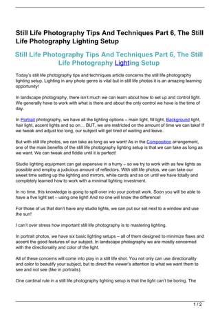 Still Life Photography Tips And Techniques Part 6, The Still
Life Photography Lighting Setup

Still Life Photography Tips And Techniques Part 6, The Still
               Life Photography Lighting Setup
Today’s still life photography tips and techniques article concerns the still life photography
lighting setup. Lighting in any photo genre is vital but in still life photos it is an amazing learning
opportunity!

In landscape photography, there isn’t much we can learn about how to set up and control light.
We generally have to work with what is there and about the only control we have is the time of
day.

In Portrait photography, we have all the lighting options – main light, fill light, Background light,
hair light, accent lights and so on… BUT, we are restricted on the amount of time we can take! If
we tweak and adjust too long, our subject will get tired of waiting and leave.

But with still life photos, we can take as long as we want! As in the Composition arrangement,
one of the main benefits of the still life photography lighting setup is that we can take as long as
we want. We can tweak and fiddle until it is perfect!

Studio lighting equipment can get expensive in a hurry – so we try to work with as few lights as
possible and employ a judicious amount of reflectors. With still life photos, we can take our
sweet time setting up the lighting and mirrors, white cards and so on until we have totally and
completely learned how to work with a minimal lighting investment.

In no time, this knowledge is going to spill over into your portrait work. Soon you will be able to
have a five light set – using one light! And no one will know the difference!

For those of us that don’t have any studio lights, we can put our set next to a window and use
the sun!

I can’t over stress how important still life photography is to mastering lighting.

In portrait photos, we have six basic lighting setups – all of them designed to minimize flaws and
accent the good features of our subject. In landscape photography we are mostly concerned
with the directionality and color of the light.

All of these concerns will come into play in a still life shot. You not only can use directionality
and color to beautify your subject, but to direct the viewer’s attention to what we want them to
see and not see (like in portraits).

One cardinal rule in a still life photography lighting setup is that the light can’t be boring. The




                                                                                                  1/2
 