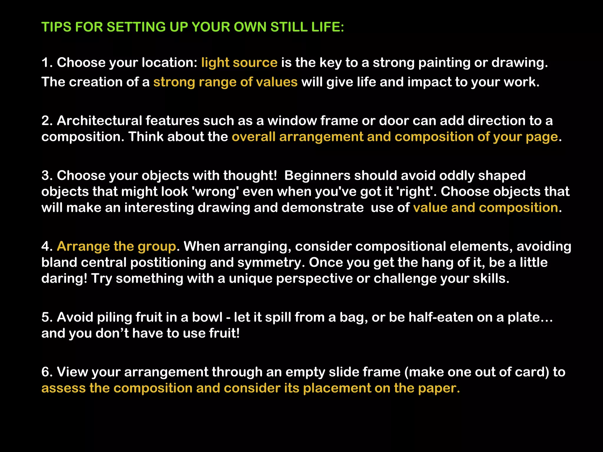 TIPS FOR SETTING UP YOUR OWN STILL LIFE:

1. Choose your location: light source is the key to a strong painting or drawing.
The creation of a strong range of values will give life and impact to your work.

2. Architectural features such as a window frame or door can add direction to a
composition. Think about the overall arrangement and composition of your page.

3. Choose your objects with thought! Beginners should avoid oddly shaped
objects that might look 'wrong' even when you've got it 'right'. Choose objects that
will make an interesting drawing and demonstrate use of value and composition.

4. Arrange the group. When arranging, consider compositional elements, avoiding
bland central postitioning and symmetry. Once you get the hang of it, be a little
daring! Try something with a unique perspective or challenge your skills.

5. Avoid piling fruit in a bowl - let it spill from a bag, or be half-eaten on a plate…
and you don’t have to use fruit!

6. View your arrangement through an empty slide frame (make one out of card) to
assess the composition and consider its placement on the paper.
 