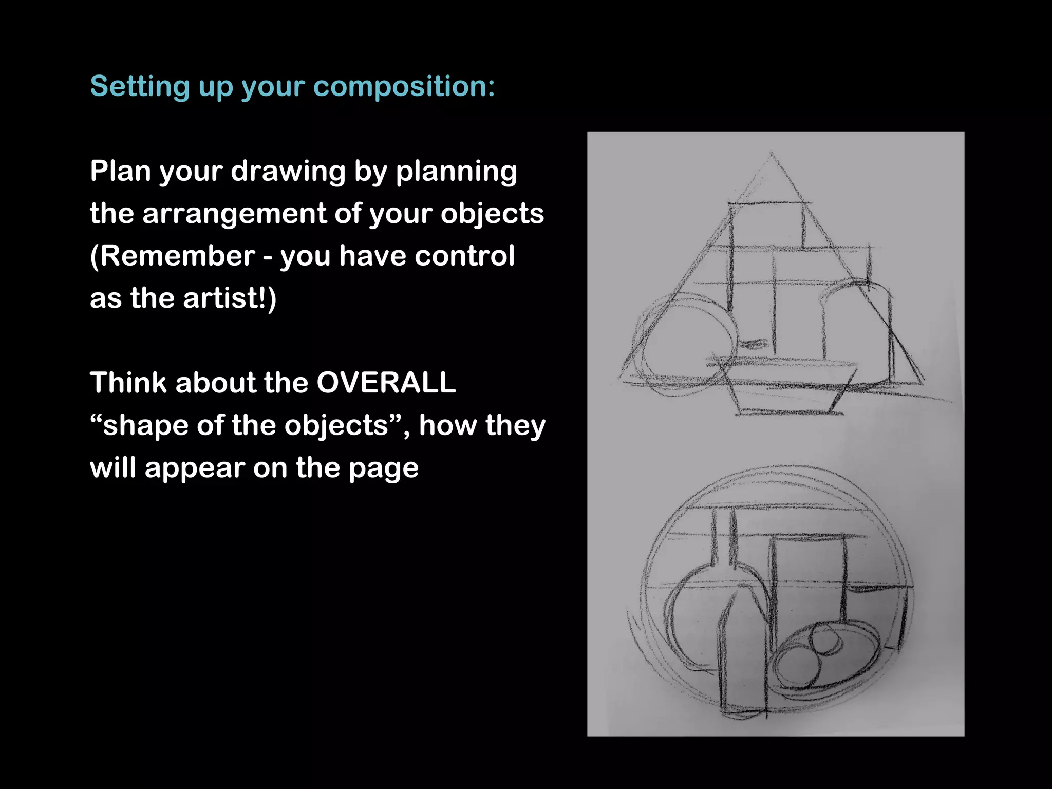 Setting up your composition:

Plan your drawing by planning
the arrangement of your objects
(Remember - you have control
as the artist!)

Think about the OVERALL
“shape of the objects”, how they
will appear on the page
 
