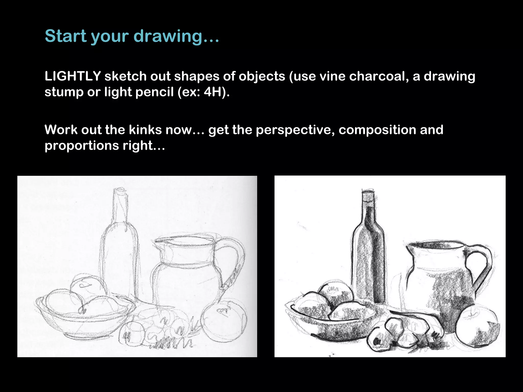 Start your drawing…

LIGHTLY sketch out shapes of objects (use vine charcoal, a drawing
stump or light pencil (ex: 4H).

Work out the kinks now… get the perspective, composition and
proportions right…
 