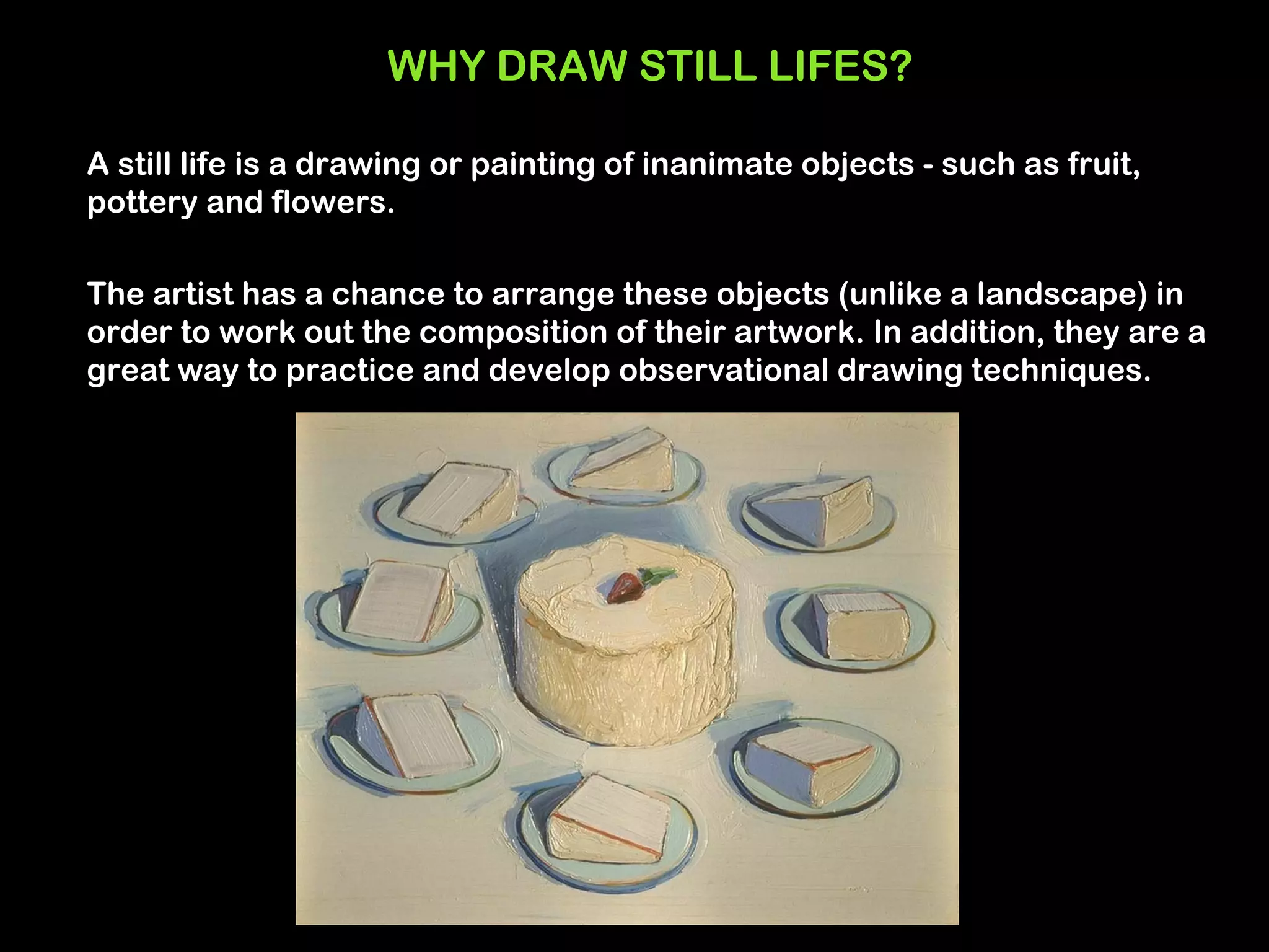 WHY DRAW STILL LIFES?

A still life is a drawing or painting of inanimate objects - such as fruit,
pottery and flowers.

The artist has a chance to arrange these objects (unlike a landscape) in
order to work out the composition of their artwork. In addition, they are a
great way to practice and develop observational drawing techniques.
 