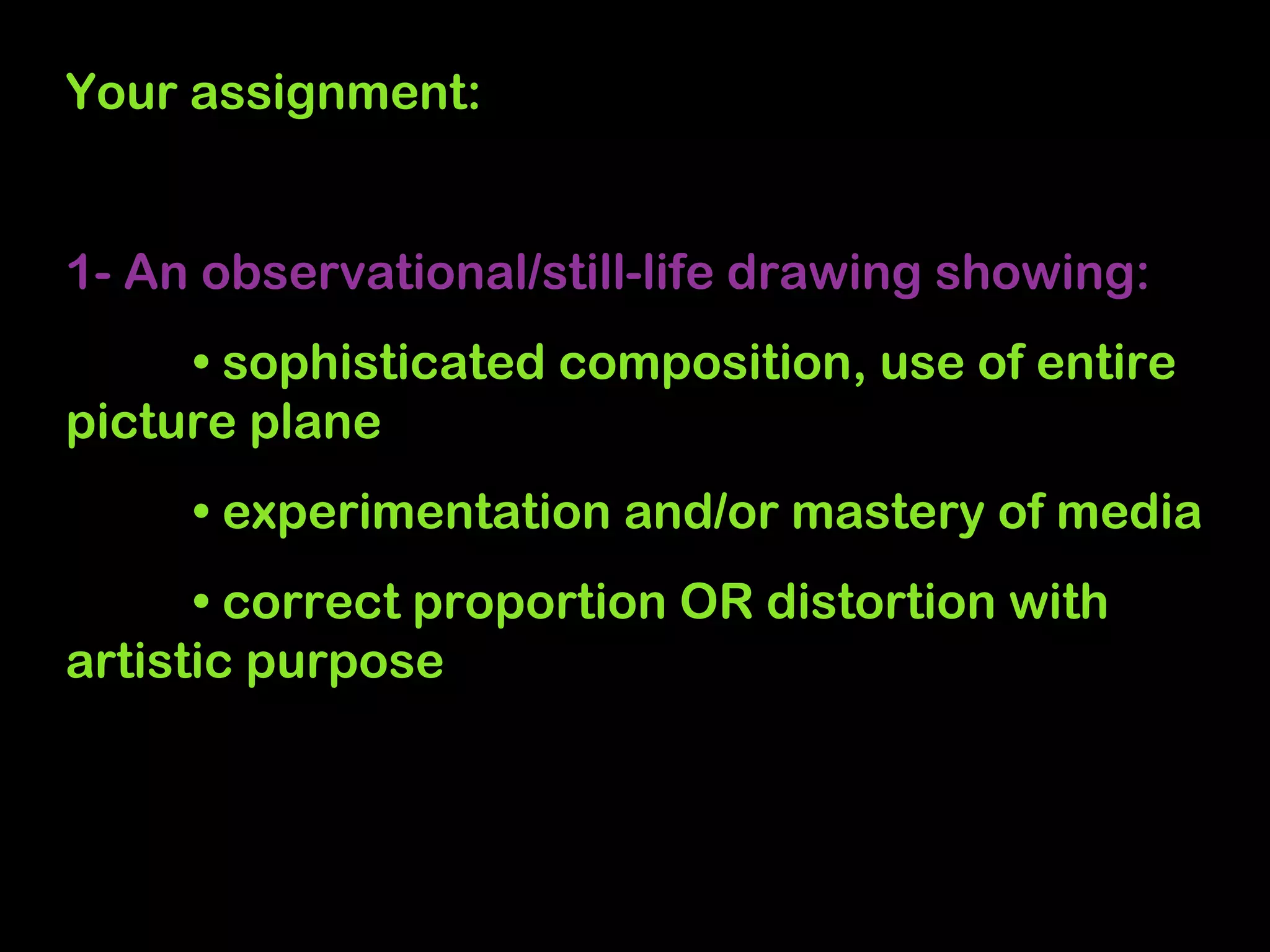 Your assignment:


1- An observational/still-life drawing showing:
     • sophisticated composition, use of entire
picture plane
     • experimentation and/or mastery of media
      • correct proportion OR distortion with
artistic purpose
 